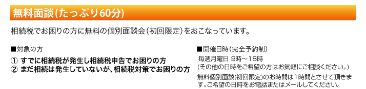 無料面談(たっぷり60分) 相続税でお困りな方に無料の個別面談会(初回限定)を行っています。対象の方 1.すでに相続税が発生し相続税申告でお困りの方 2.まだ相続税は発生していないが、相続税対策でお困りの方 開催日時(完全予約制) 毎週月曜日 9時～10時(その他の日時をご希望の方はお気軽にご相談ください。)無料個別面談は(初回限定)のお時間は1時間とさせていただきます。ご希望の日時をお電話またはメールしてください。