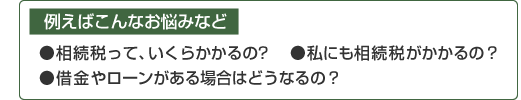 例えばこんなお悩みなど 相続税って、いくらかかるの？ 私にも相続税がかかるの？ 借金やローンがある場合はどうなるの？