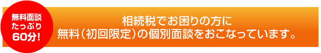 無料面談(たっぷり60分) 相続税でお困りな方に無料の個別面談会(初回限定)を行っています。対象の方 1.すでに相続税が発生し相続税申告でお困りの方 2.まだ相続税は発生していないが、相続税対策でお困りの方 開催日時(完全予約制) 毎週月曜日 9時～10時(その他の日時をご希望の方はお気軽にご相談ください。)無料個別面談は(初回限定)のお時間は1時間とさせていただきます。ご希望の日時をお電話またはメールしてください。