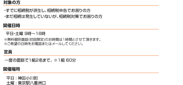 無料面談(たっぷり60分) 相続税でお困りな方に無料の個別面談会(初回限定)を行っています。対象の方 1.すでに相続税が発生し相続税申告でお困りの方 2.まだ相続税は発生していないが、相続税対策でお困りの方 開催日時(完全予約制) 毎週月曜日 9時～10時(その他の日時をご希望の方はお気軽にご相談ください。)無料個別面談は(初回限定)のお時間は1時間とさせていただきます。ご希望の日時をお電話またはメールしてください。