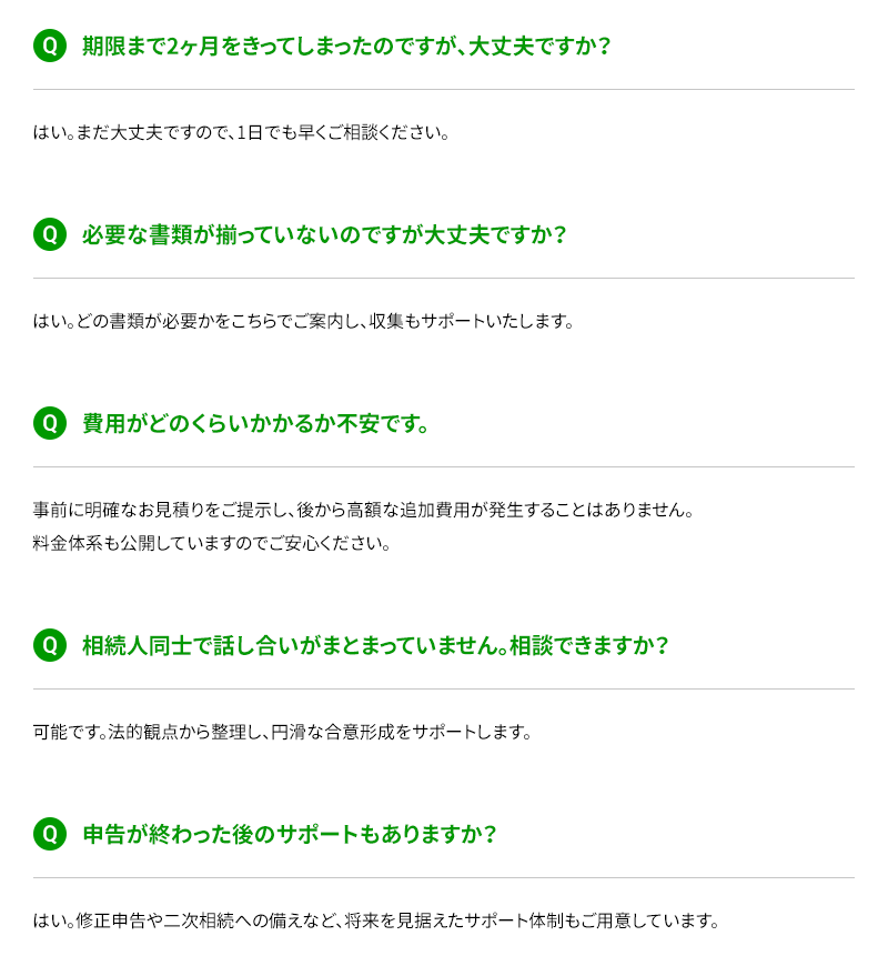 期限まで2ヶ月をきってしまったのですが、大丈夫ですか？ 必要な書類が揃っていないのですが大丈夫ですか？ 費用がどのくらいかかるか不安です。 相続人同士で話し合いがまとまっていません。相談できますか？ 申告が終わった後のサポートもありますか？